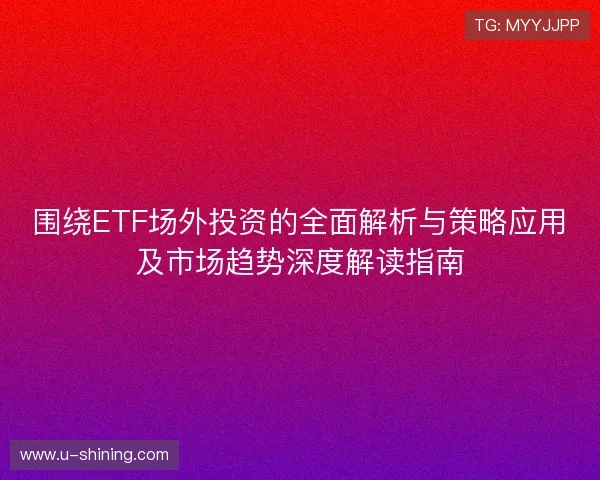 围绕ETF场外投资的全面解析与策略应用及市场趋势深度解读指南